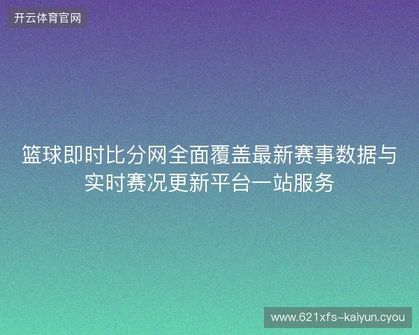 篮球即时比分网全面覆盖最新赛事数据与实时赛况更新平台一站服务 篮球即时比分网全面覆盖最新赛事数据与实时赛况更新平台一站服务