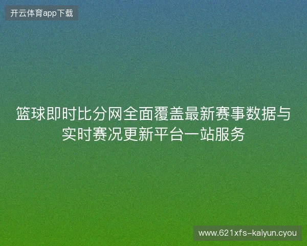 篮球即时比分网全面覆盖最新赛事数据与实时赛况更新平台一站服务