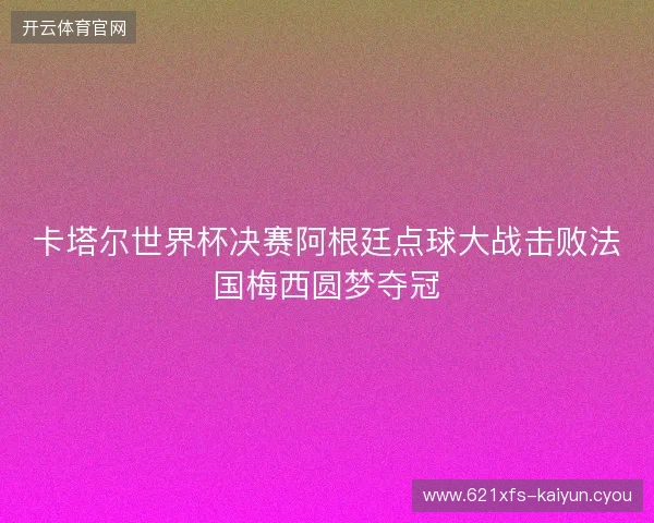卡塔尔世界杯决赛阿根廷点球大战击败法国梅西圆梦夺冠 卡塔尔世界杯决赛阿根廷点球大战击败法国梅西圆梦夺冠